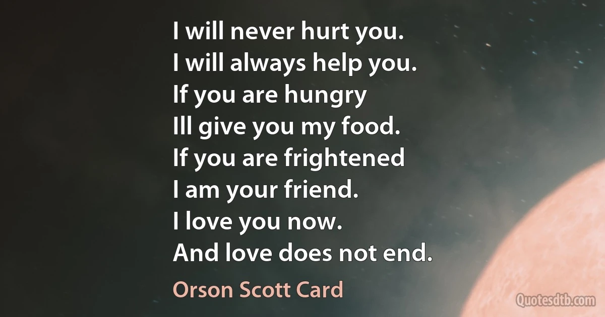 I will never hurt you.
I will always help you.
If you are hungry
Ill give you my food.
If you are frightened
I am your friend.
I love you now.
And love does not end. (Orson Scott Card)