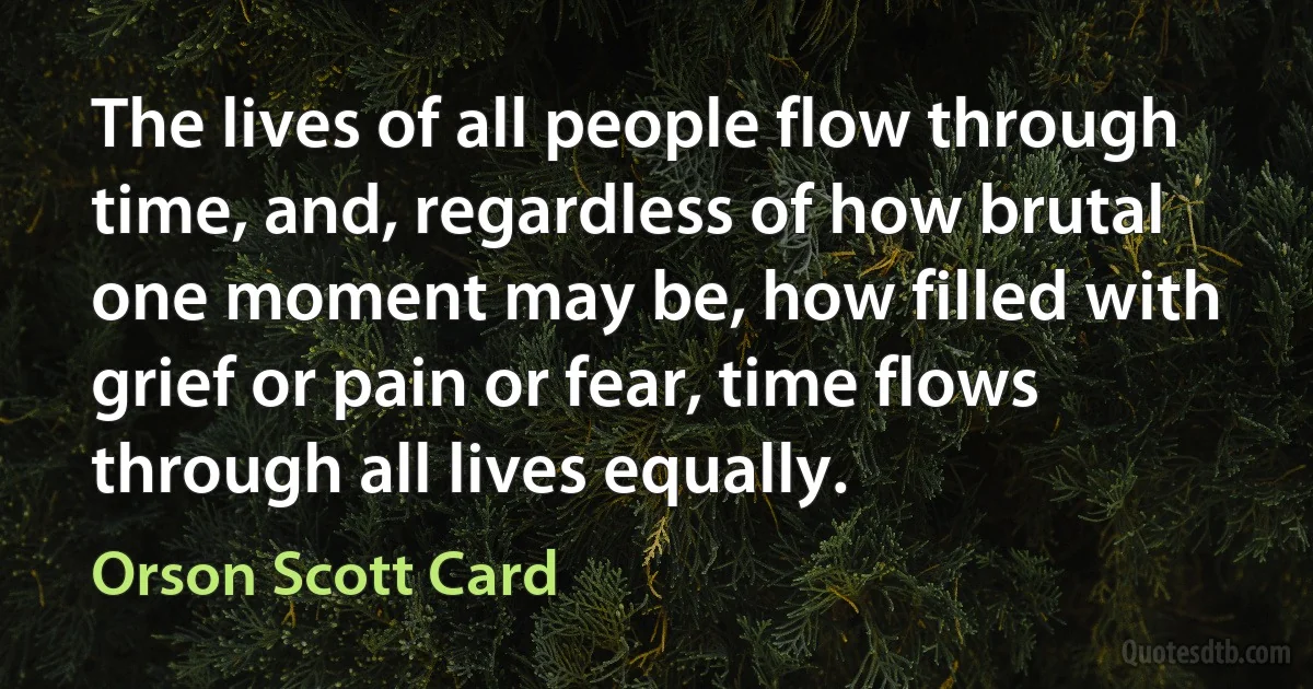 The lives of all people flow through time, and, regardless of how brutal one moment may be, how filled with grief or pain or fear, time flows through all lives equally. (Orson Scott Card)