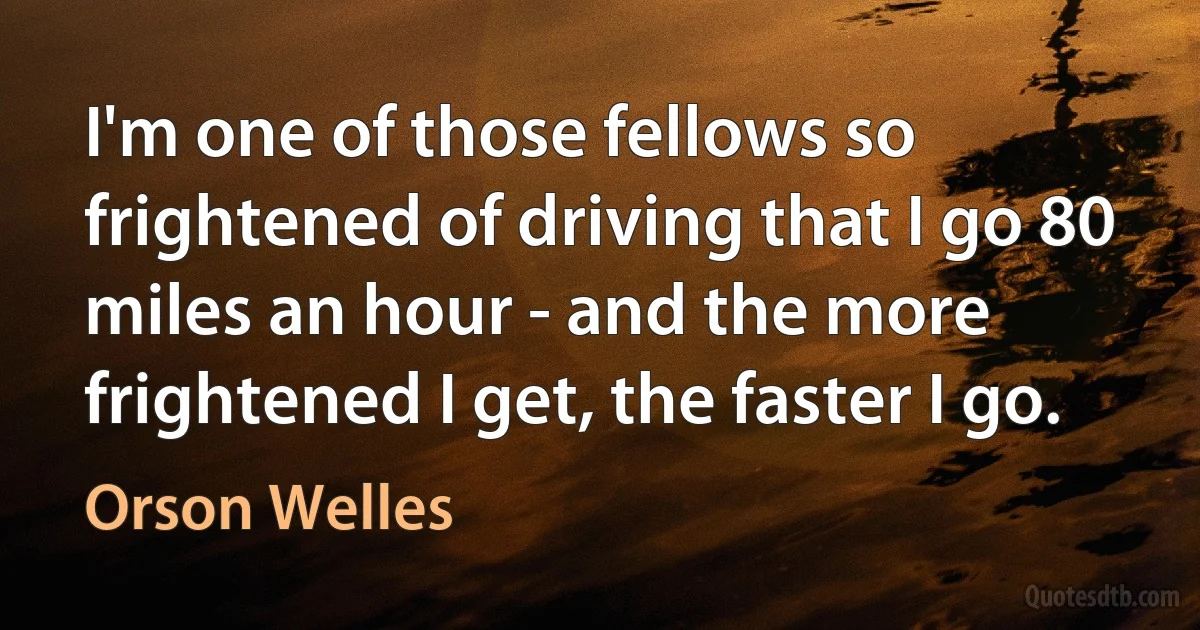 I'm one of those fellows so frightened of driving that I go 80 miles an hour - and the more frightened I get, the faster I go. (Orson Welles)