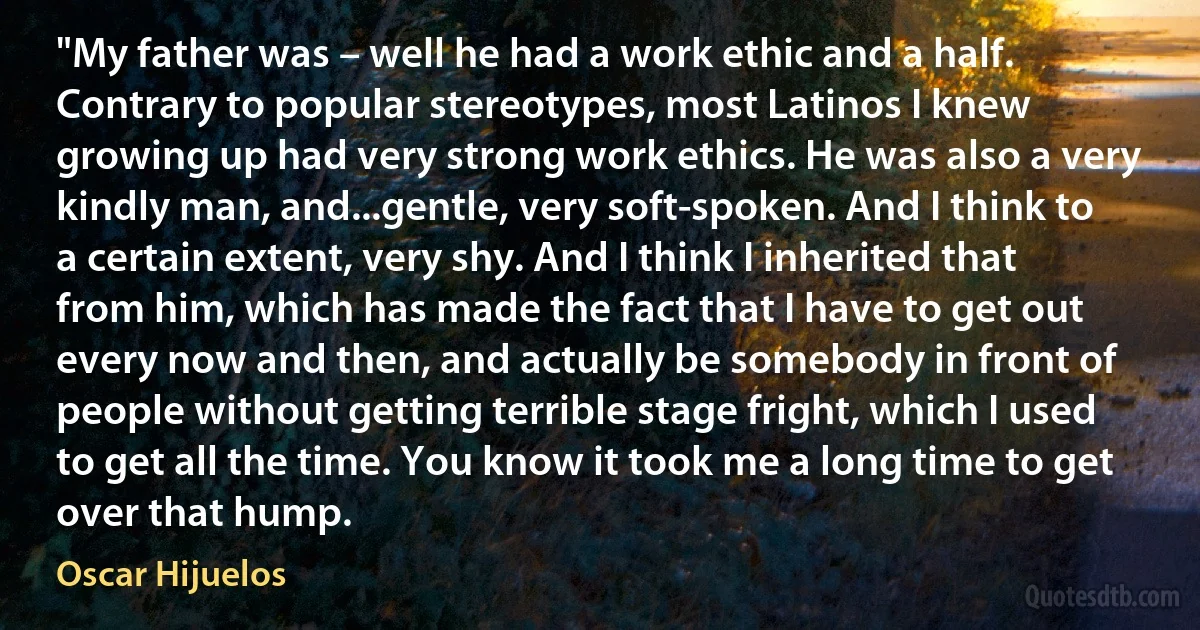 "My father was – well he had a work ethic and a half. Contrary to popular stereotypes, most Latinos I knew growing up had very strong work ethics. He was also a very kindly man, and...gentle, very soft-spoken. And I think to a certain extent, very shy. And I think I inherited that from him, which has made the fact that I have to get out every now and then, and actually be somebody in front of people without getting terrible stage fright, which I used to get all the time. You know it took me a long time to get over that hump. (Oscar Hijuelos)