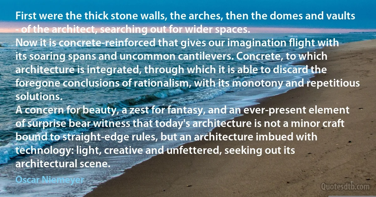 First were the thick stone walls, the arches, then the domes and vaults - of the architect, searching out for wider spaces.
Now it is concrete-reinforced that gives our imagination flight with its soaring spans and uncommon cantilevers. Concrete, to which architecture is integrated, through which it is able to discard the foregone conclusions of rationalism, with its monotony and repetitious solutions.
A concern for beauty, a zest for fantasy, and an ever-present element of surprise bear witness that today's architecture is not a minor craft bound to straight-edge rules, but an architecture imbued with technology: light, creative and unfettered, seeking out its architectural scene. (Oscar Niemeyer)