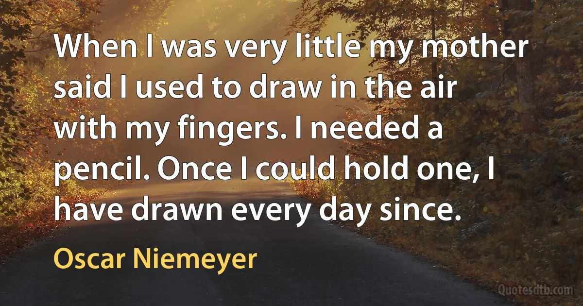 When I was very little my mother said I used to draw in the air with my fingers. I needed a pencil. Once I could hold one, I have drawn every day since. (Oscar Niemeyer)