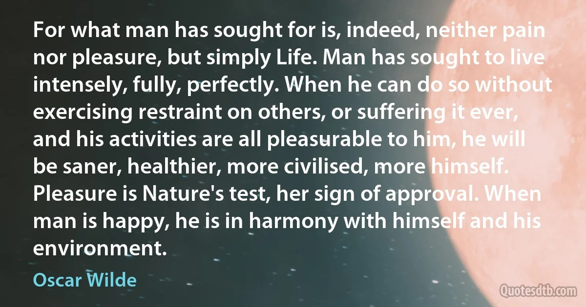 For what man has sought for is, indeed, neither pain nor pleasure, but simply Life. Man has sought to live intensely, fully, perfectly. When he can do so without exercising restraint on others, or suffering it ever, and his activities are all pleasurable to him, he will be saner, healthier, more civilised, more himself. Pleasure is Nature's test, her sign of approval. When man is happy, he is in harmony with himself and his environment. (Oscar Wilde)