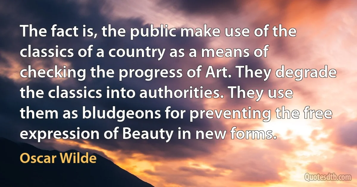 The fact is, the public make use of the classics of a country as a means of checking the progress of Art. They degrade the classics into authorities. They use them as bludgeons for preventing the free expression of Beauty in new forms. (Oscar Wilde)