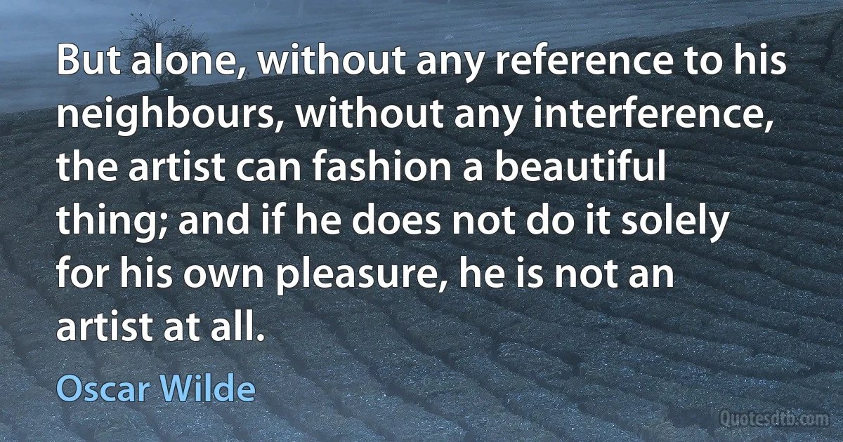 But alone, without any reference to his neighbours, without any interference, the artist can fashion a beautiful thing; and if he does not do it solely for his own pleasure, he is not an artist at all. (Oscar Wilde)