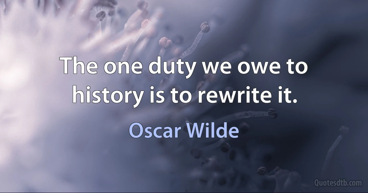 The one duty we owe to history is to rewrite it. (Oscar Wilde)