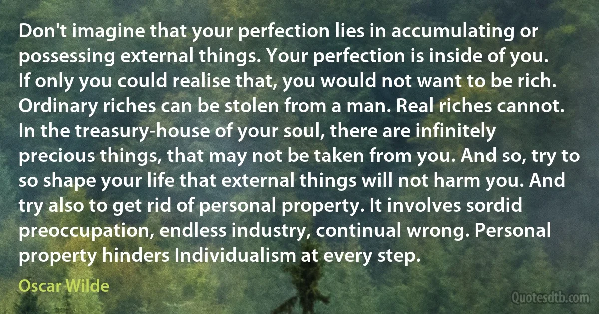 Don't imagine that your perfection lies in accumulating or possessing external things. Your perfection is inside of you. If only you could realise that, you would not want to be rich. Ordinary riches can be stolen from a man. Real riches cannot. In the treasury-house of your soul, there are infinitely precious things, that may not be taken from you. And so, try to so shape your life that external things will not harm you. And try also to get rid of personal property. It involves sordid preoccupation, endless industry, continual wrong. Personal property hinders Individualism at every step. (Oscar Wilde)