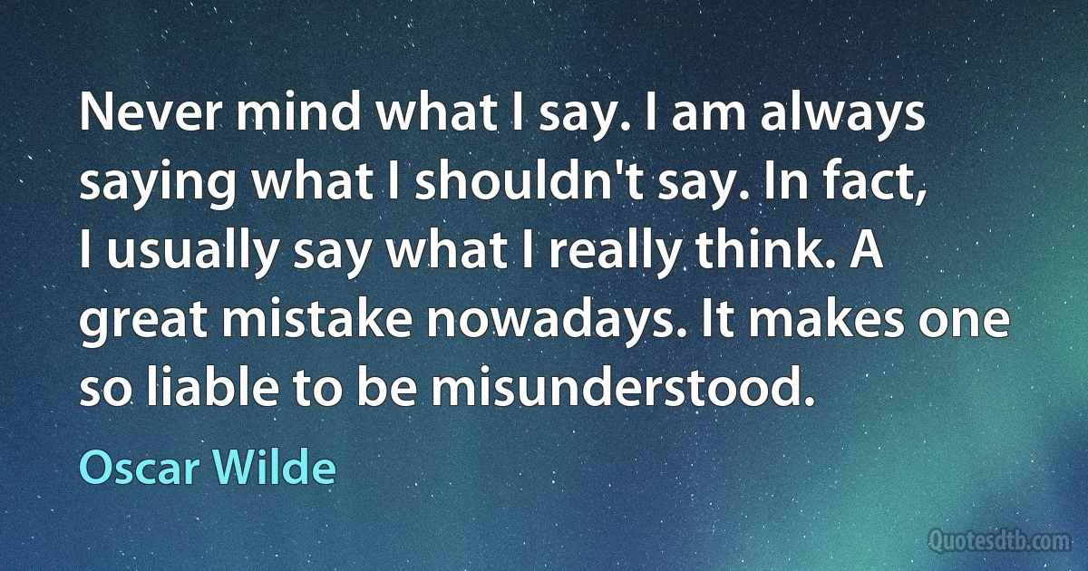 Never mind what I say. I am always saying what I shouldn't say. In fact, I usually say what I really think. A great mistake nowadays. It makes one so liable to be misunderstood. (Oscar Wilde)