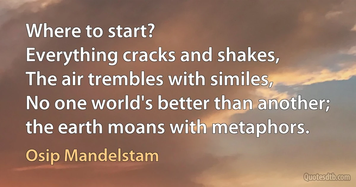 Where to start?
Everything cracks and shakes,
The air trembles with similes,
No one world's better than another;
the earth moans with metaphors. (Osip Mandelstam)