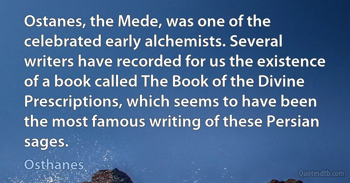 Ostanes, the Mede, was one of the celebrated early alchemists. Several writers have recorded for us the existence of a book called The Book of the Divine Prescriptions, which seems to have been the most famous writing of these Persian sages. (Osthanes)