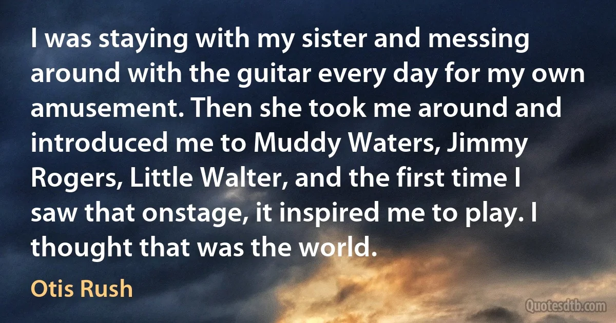 I was staying with my sister and messing around with the guitar every day for my own amusement. Then she took me around and introduced me to Muddy Waters, Jimmy Rogers, Little Walter, and the first time I saw that onstage, it inspired me to play. I thought that was the world. (Otis Rush)