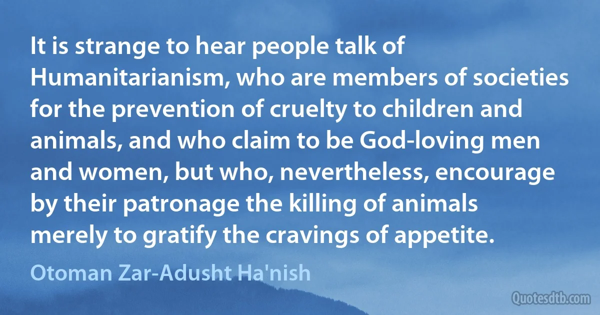 It is strange to hear people talk of Humanitarianism, who are members of societies for the prevention of cruelty to children and animals, and who claim to be God-loving men and women, but who, nevertheless, encourage by their patronage the killing of animals merely to gratify the cravings of appetite. (Otoman Zar-Adusht Ha'nish)