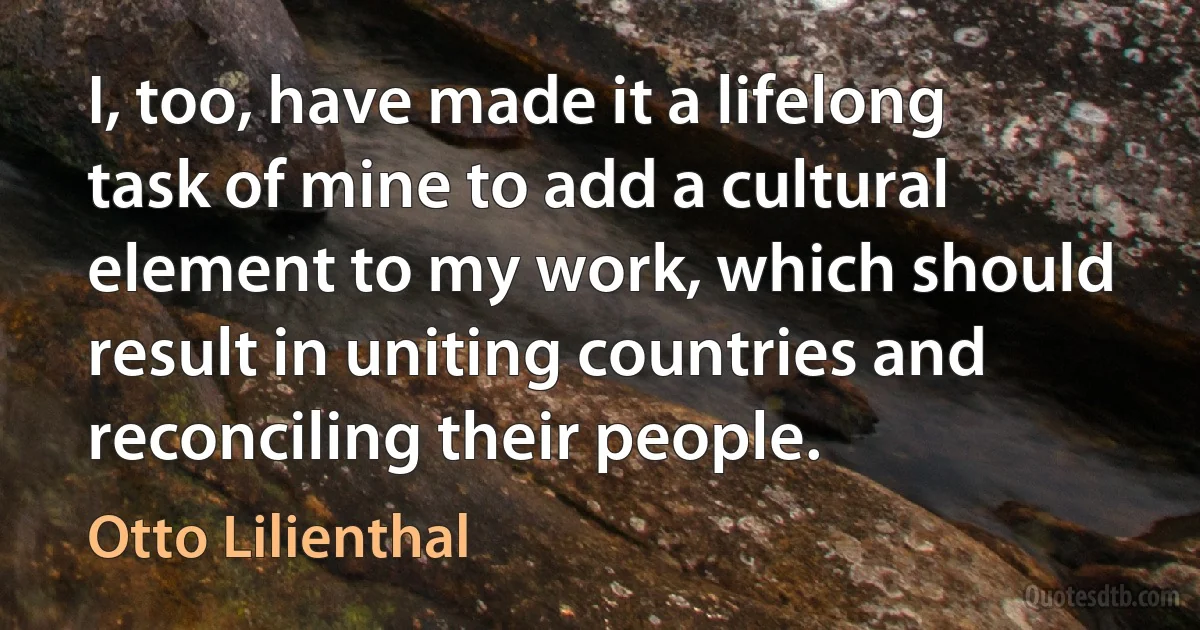 I, too, have made it a lifelong task of mine to add a cultural element to my work, which should result in uniting countries and reconciling their people. (Otto Lilienthal)