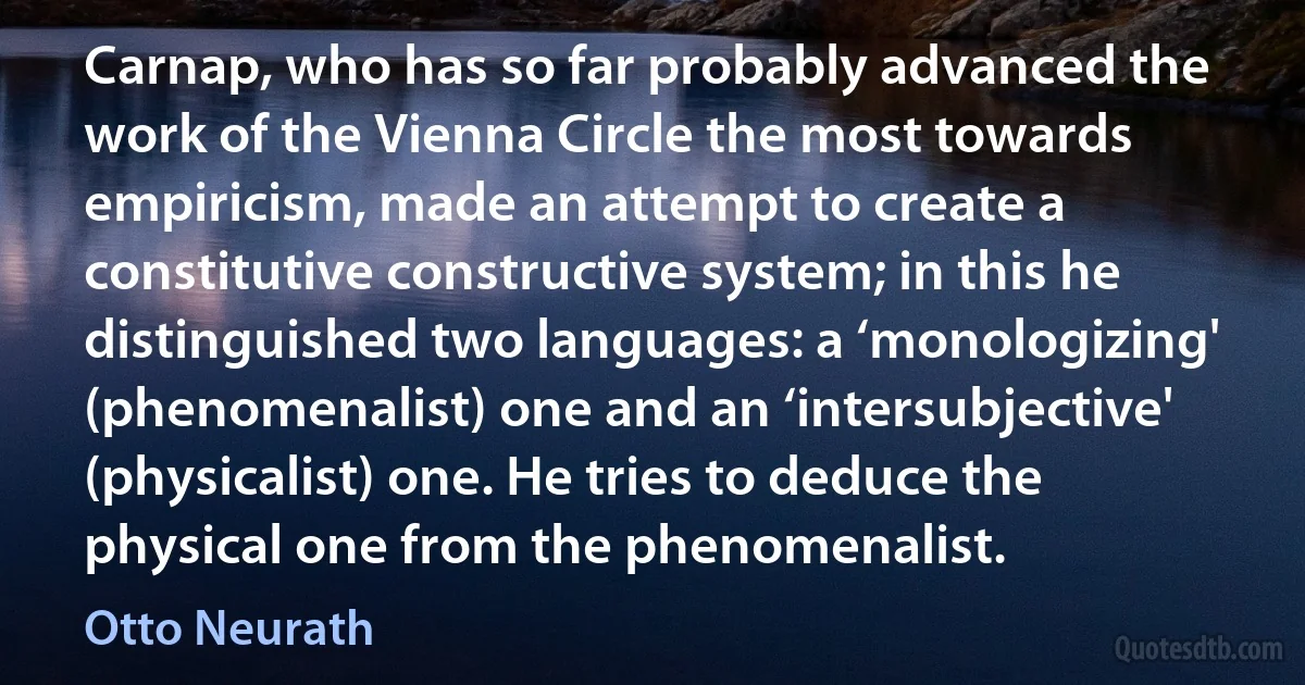 Carnap, who has so far probably advanced the work of the Vienna Circle the most towards empiricism, made an attempt to create a constitutive constructive system; in this he distinguished two languages: a ‘monologizing' (phenomenalist) one and an ‘intersubjective' (physicalist) one. He tries to deduce the physical one from the phenomenalist. (Otto Neurath)