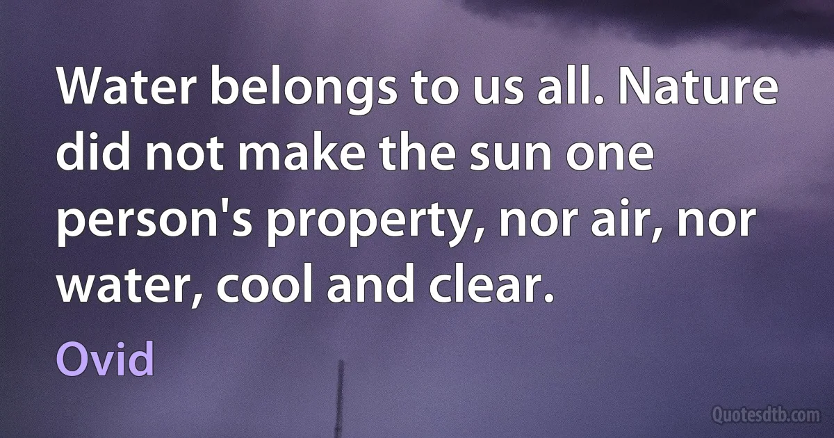 Water belongs to us all. Nature did not make the sun one person's property, nor air, nor water, cool and clear. (Ovid)