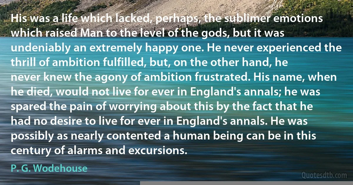 His was a life which lacked, perhaps, the sublimer emotions which raised Man to the level of the gods, but it was undeniably an extremely happy one. He never experienced the thrill of ambition fulfilled, but, on the other hand, he never knew the agony of ambition frustrated. His name, when he died, would not live for ever in England's annals; he was spared the pain of worrying about this by the fact that he had no desire to live for ever in England's annals. He was possibly as nearly contented a human being can be in this century of alarms and excursions. (P. G. Wodehouse)