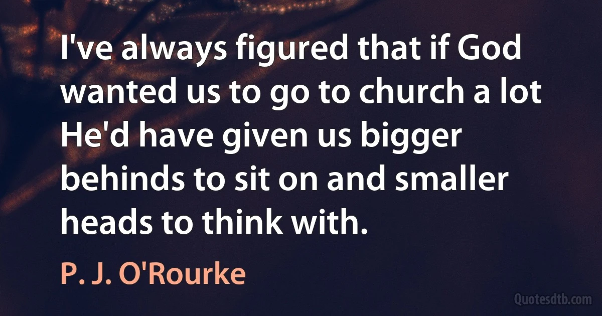 I've always figured that if God wanted us to go to church a lot He'd have given us bigger behinds to sit on and smaller heads to think with. (P. J. O'Rourke)