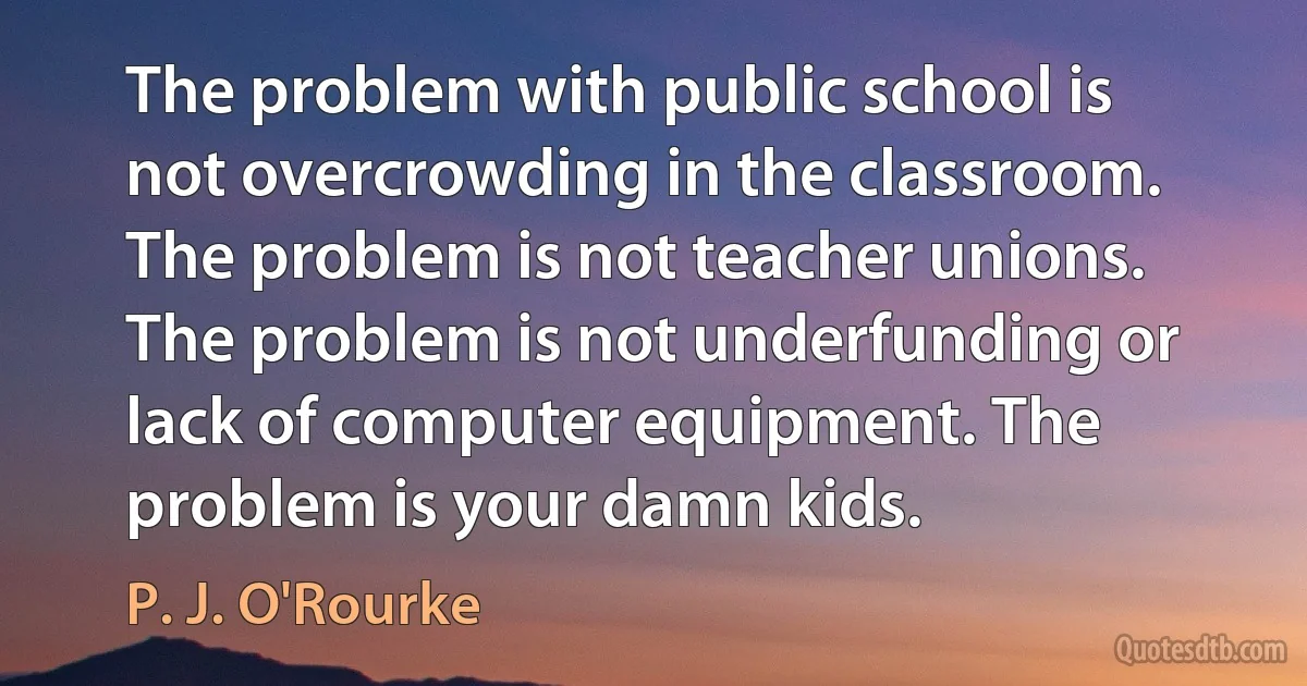 The problem with public school is not overcrowding in the classroom. The problem is not teacher unions. The problem is not underfunding or lack of computer equipment. The problem is your damn kids. (P. J. O'Rourke)