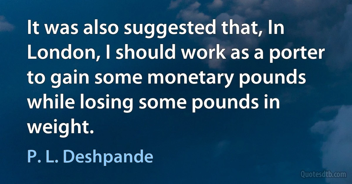 It was also suggested that, In London, I should work as a porter to gain some monetary pounds while losing some pounds in weight. (P. L. Deshpande)