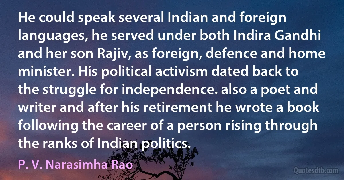 He could speak several Indian and foreign languages, he served under both Indira Gandhi and her son Rajiv, as foreign, defence and home minister. His political activism dated back to the struggle for independence. also a poet and writer and after his retirement he wrote a book following the career of a person rising through the ranks of Indian politics. (P. V. Narasimha Rao)