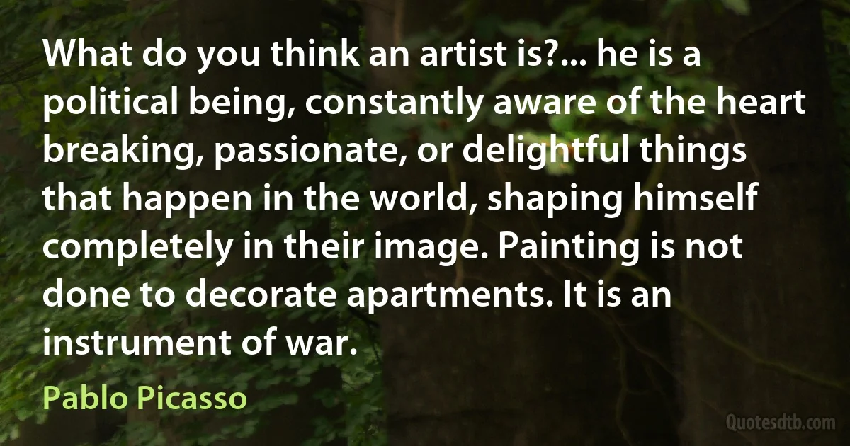 What do you think an artist is?... he is a political being, constantly aware of the heart breaking, passionate, or delightful things that happen in the world, shaping himself completely in their image. Painting is not done to decorate apartments. It is an instrument of war. (Pablo Picasso)