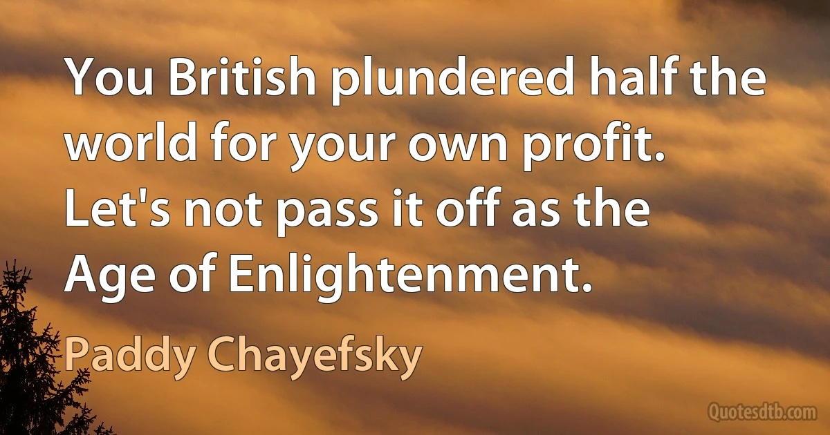 You British plundered half the world for your own profit. Let's not pass it off as the Age of Enlightenment. (Paddy Chayefsky)