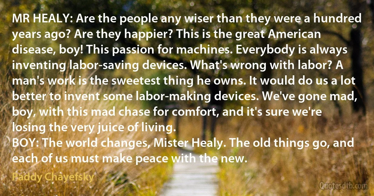 MR HEALY: Are the people any wiser than they were a hundred years ago? Are they happier? This is the great American disease, boy! This passion for machines. Everybody is always inventing labor-saving devices. What's wrong with labor? A man's work is the sweetest thing he owns. It would do us a lot better to invent some labor-making devices. We've gone mad, boy, with this mad chase for comfort, and it's sure we're losing the very juice of living.
BOY: The world changes, Mister Healy. The old things go, and each of us must make peace with the new. (Paddy Chayefsky)