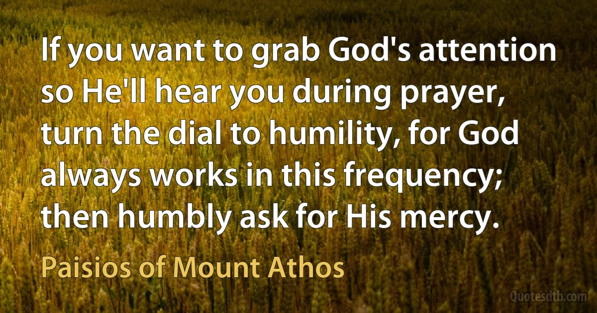 If you want to grab God's attention so He'll hear you during prayer, turn the dial to humility, for God always works in this frequency; then humbly ask for His mercy. (Paisios of Mount Athos)