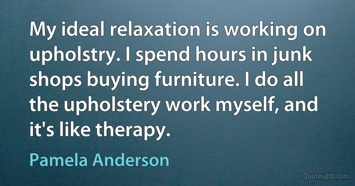 My ideal relaxation is working on upholstry. I spend hours in junk shops buying furniture. I do all the upholstery work myself, and it's like therapy. (Pamela Anderson)