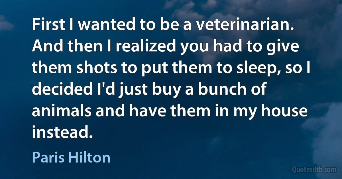 First I wanted to be a veterinarian. And then I realized you had to give them shots to put them to sleep, so I decided I'd just buy a bunch of animals and have them in my house instead. (Paris Hilton)