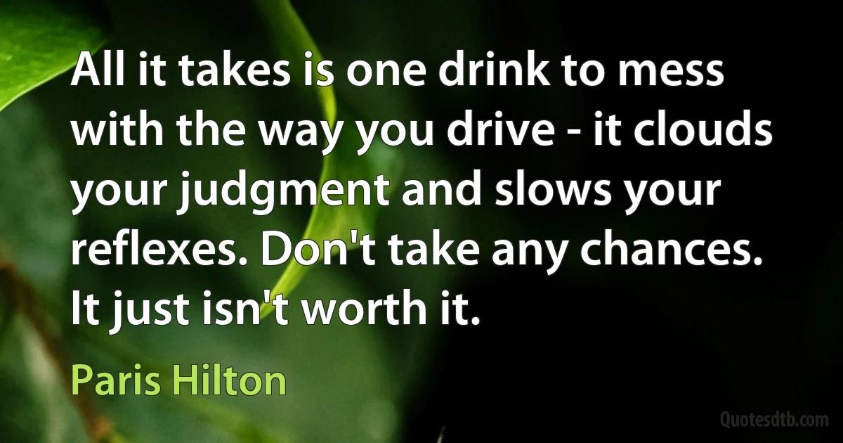 All it takes is one drink to mess with the way you drive - it clouds your judgment and slows your reflexes. Don't take any chances. It just isn't worth it. (Paris Hilton)