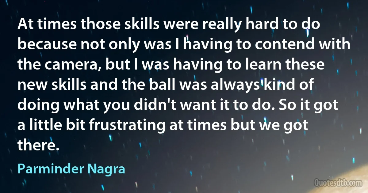 At times those skills were really hard to do because not only was I having to contend with the camera, but I was having to learn these new skills and the ball was always kind of doing what you didn't want it to do. So it got a little bit frustrating at times but we got there. (Parminder Nagra)