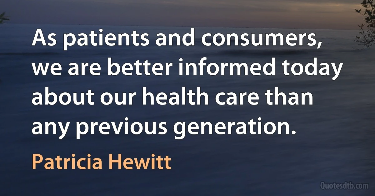 As patients and consumers, we are better informed today about our health care than any previous generation. (Patricia Hewitt)