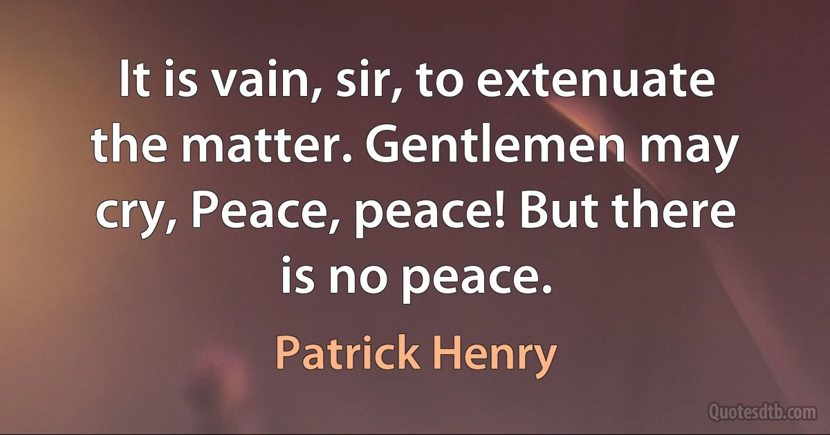 It is vain, sir, to extenuate the matter. Gentlemen may cry, Peace, peace! But there is no peace. (Patrick Henry)