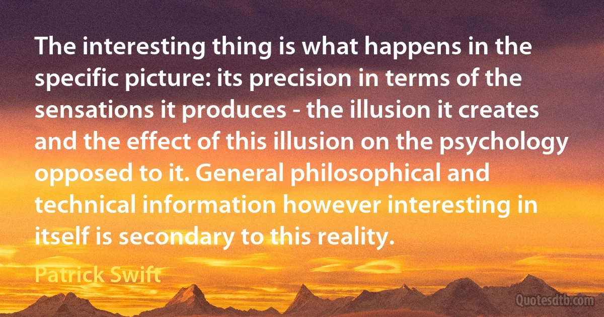 The interesting thing is what happens in the specific picture: its precision in terms of the sensations it produces - the illusion it creates and the effect of this illusion on the psychology opposed to it. General philosophical and technical information however interesting in itself is secondary to this reality. (Patrick Swift)