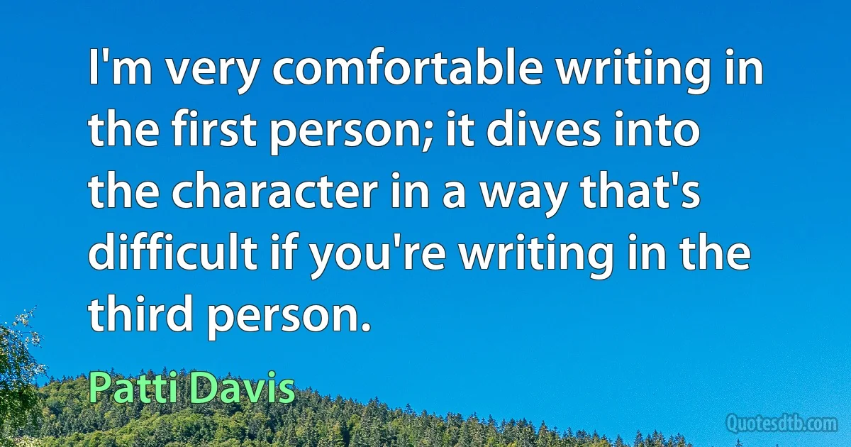 I'm very comfortable writing in the first person; it dives into the character in a way that's difficult if you're writing in the third person. (Patti Davis)