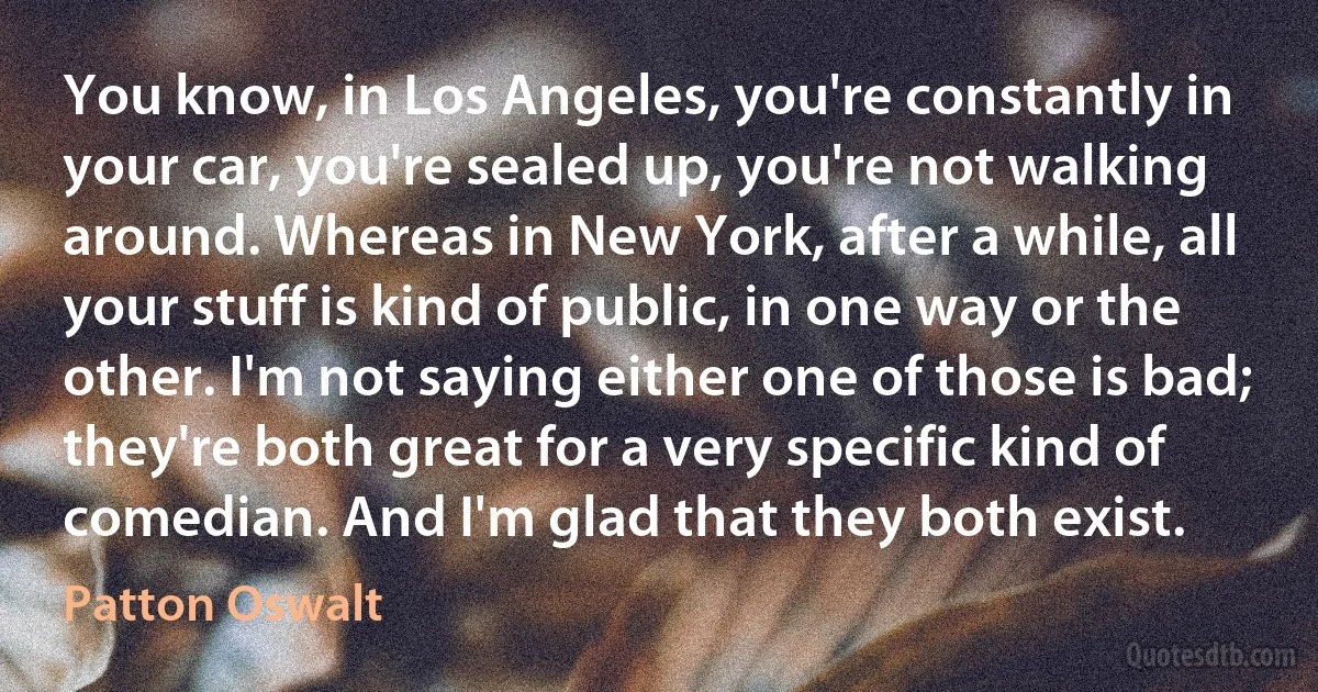 You know, in Los Angeles, you're constantly in your car, you're sealed up, you're not walking around. Whereas in New York, after a while, all your stuff is kind of public, in one way or the other. I'm not saying either one of those is bad; they're both great for a very specific kind of comedian. And I'm glad that they both exist. (Patton Oswalt)