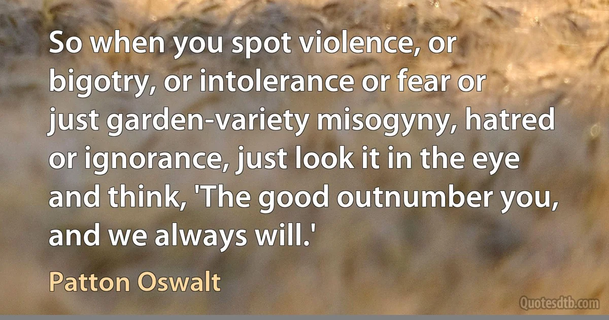 So when you spot violence, or bigotry, or intolerance or fear or just garden-variety misogyny, hatred or ignorance, just look it in the eye and think, 'The good outnumber you, and we always will.' (Patton Oswalt)