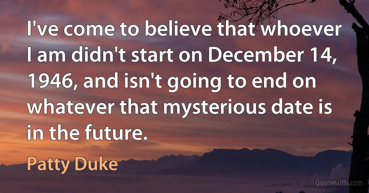 I've come to believe that whoever I am didn't start on December 14, 1946, and isn't going to end on whatever that mysterious date is in the future. (Patty Duke)