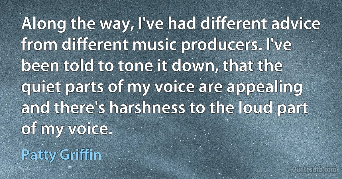 Along the way, I've had different advice from different music producers. I've been told to tone it down, that the quiet parts of my voice are appealing and there's harshness to the loud part of my voice. (Patty Griffin)