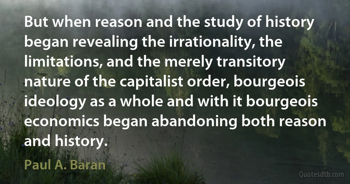 But when reason and the study of history began revealing the irrationality, the limitations, and the merely transitory nature of the capitalist order, bourgeois ideology as a whole and with it bourgeois economics began abandoning both reason and history. (Paul A. Baran)