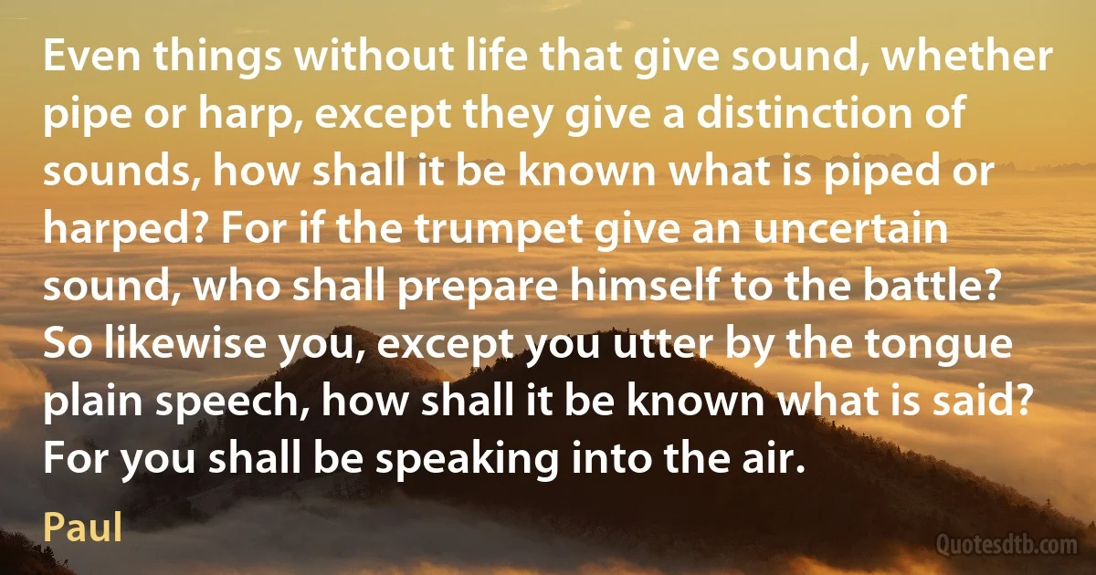 Even things without life that give sound, whether pipe or harp, except they give a distinction of sounds, how shall it be known what is piped or harped? For if the trumpet give an uncertain sound, who shall prepare himself to the battle? So likewise you, except you utter by the tongue plain speech, how shall it be known what is said? For you shall be speaking into the air. (Paul)