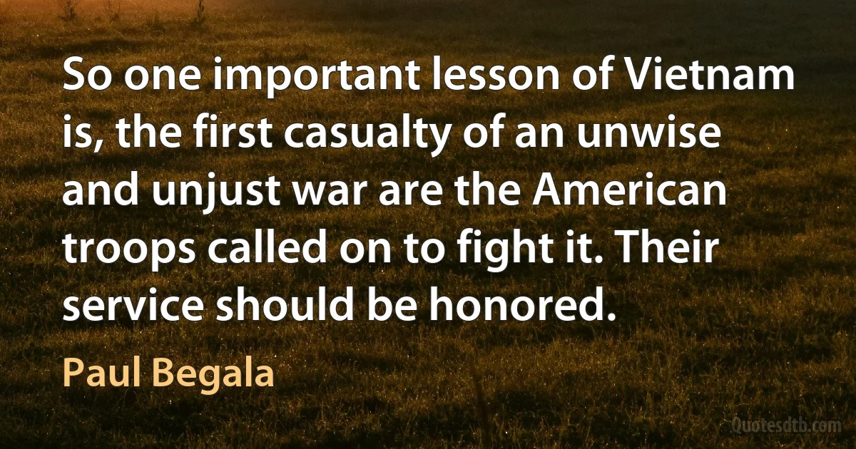 So one important lesson of Vietnam is, the first casualty of an unwise and unjust war are the American troops called on to fight it. Their service should be honored. (Paul Begala)