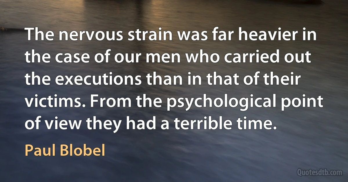 The nervous strain was far heavier in the case of our men who carried out the executions than in that of their victims. From the psychological point of view they had a terrible time. (Paul Blobel)