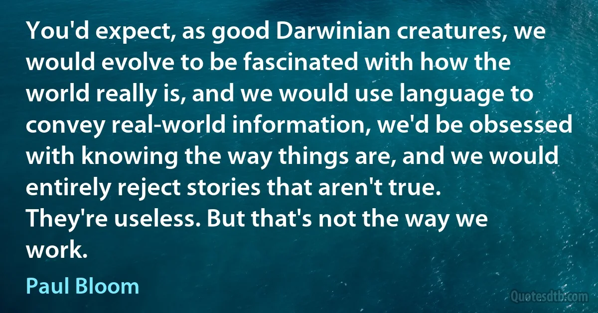 You'd expect, as good Darwinian creatures, we would evolve to be fascinated with how the world really is, and we would use language to convey real-world information, we'd be obsessed with knowing the way things are, and we would entirely reject stories that aren't true. They're useless. But that's not the way we work. (Paul Bloom)