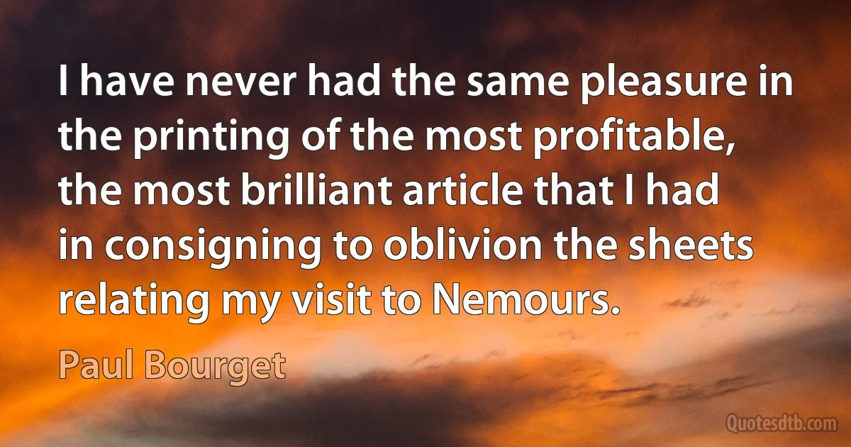 I have never had the same pleasure in the printing of the most profitable, the most brilliant article that I had in consigning to oblivion the sheets relating my visit to Nemours. (Paul Bourget)