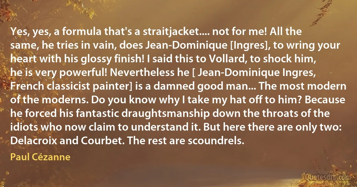 Yes, yes, a formula that's a straitjacket.... not for me! All the same, he tries in vain, does Jean-Dominique [Ingres], to wring your heart with his glossy finish! I said this to Vollard, to shock him, he is very powerful! Nevertheless he [ Jean-Dominique Ingres, French classicist painter] is a damned good man... The most modern of the moderns. Do you know why I take my hat off to him? Because he forced his fantastic draughtsmanship down the throats of the idiots who now claim to understand it. But here there are only two: Delacroix and Courbet. The rest are scoundrels. (Paul Cézanne)