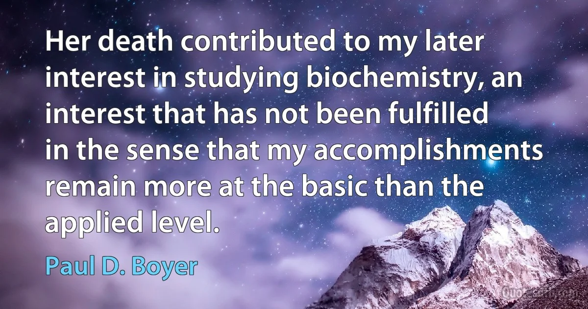 Her death contributed to my later interest in studying biochemistry, an interest that has not been fulfilled in the sense that my accomplishments remain more at the basic than the applied level. (Paul D. Boyer)