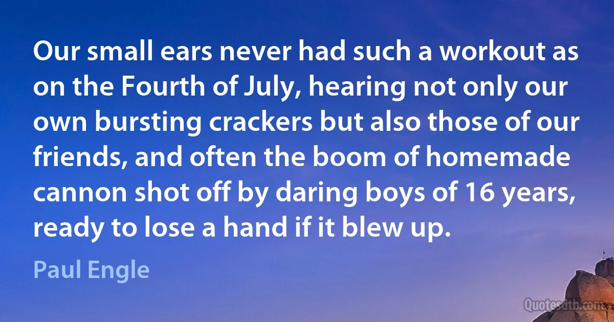 Our small ears never had such a workout as on the Fourth of July, hearing not only our own bursting crackers but also those of our friends, and often the boom of homemade cannon shot off by daring boys of 16 years, ready to lose a hand if it blew up. (Paul Engle)