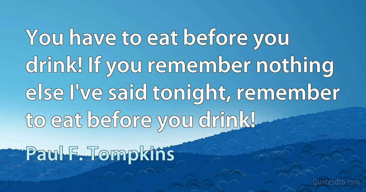 You have to eat before you drink! If you remember nothing else I've said tonight, remember to eat before you drink! (Paul F. Tompkins)